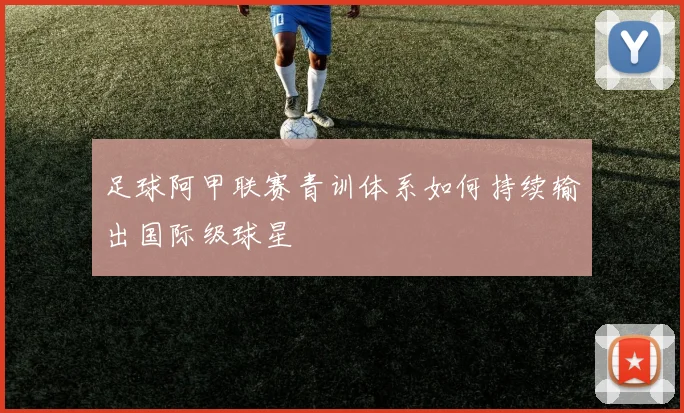足球阿甲联赛青训体系如何持续输出国际级球星