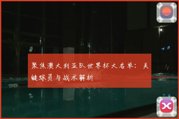 聚焦澳大利亚队世界杯大名单：关键球员与战术解析